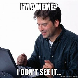 I'm a meme? I don't see it...  Lonely Computer Guy