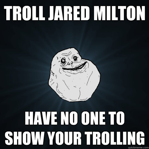 Troll Jared Milton Have no one to show your trolling  Forever Alone