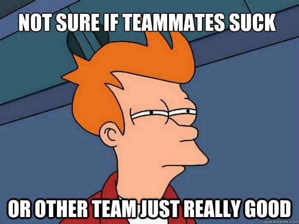 Not sure if teammates suck or other team just really good  Futurama Fry