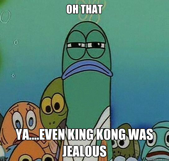 Oh That ya....even king kong was jealous  Serious fish SpongeBob