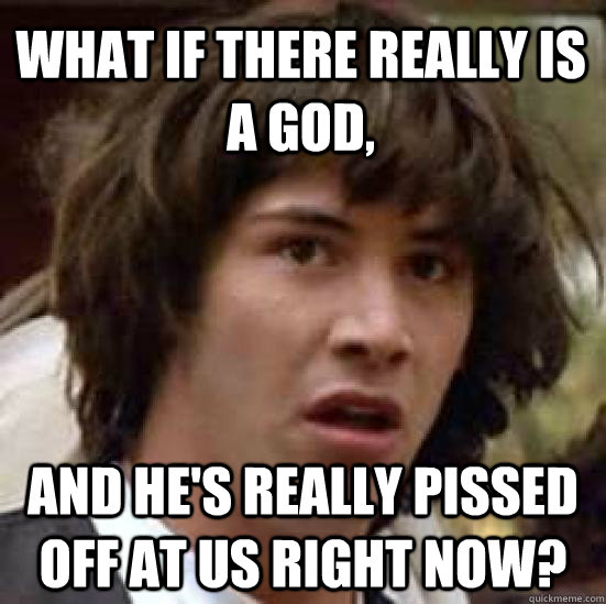 what if there really is a god, and he's really pissed off at us right now? - what if there really is a god, and he's really pissed off at us right now?  conspiracy keanu