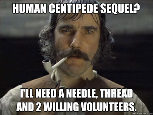 Human Centipede sequel? I'll need a needle, thread 
and 2 willing volunteers.  Overly committed Daniel Day Lewis