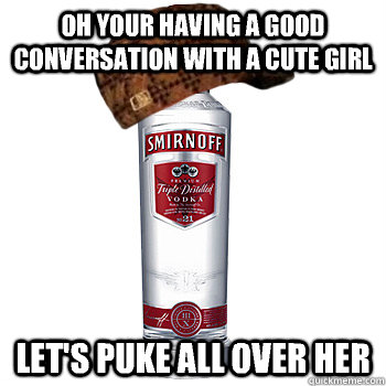 Oh your having a good conversation with a cute girl Let's puke all over her  Scumbag Alcohol