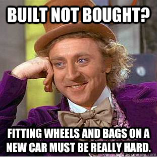 Built not bought? Fitting wheels and bags on a new car must be really hard.  Creepy Wonka