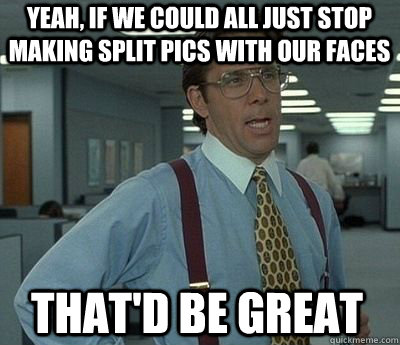 Yeah, if we could all just stop making split pics with our faces That'd be great  Bill Lumbergh