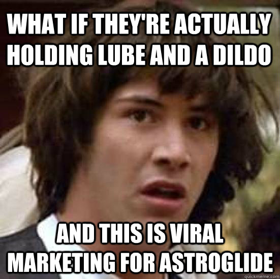 What if they're actually holding lube and a dildo and this is viral marketing for astroglide  conspiracy keanu