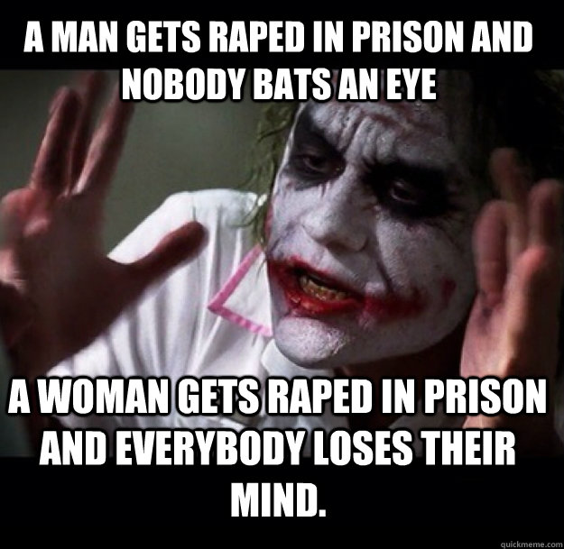 A Man gets raped in prison and nobody bats an eye a woman gets raped in prison and everybody loses their mind.  joker