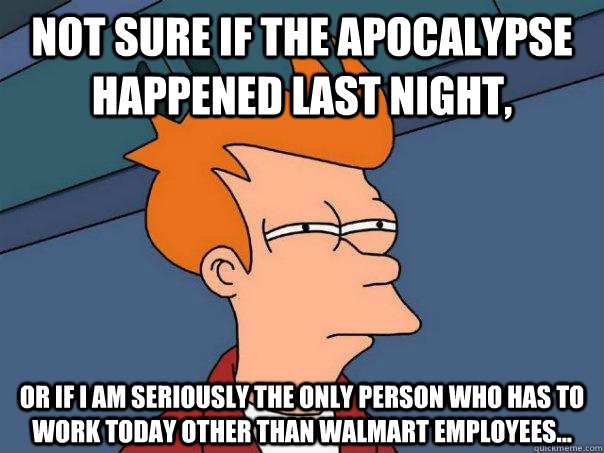 Not sure if the apocalypse happened last night, Or if I am seriously the only person who has to work today other than Walmart Employees...  Futurama Fry