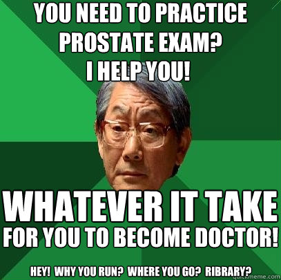 you need to practice prostate exam? i help you! whatever it take for you to become doctor! hey!  why you run?  where you go?  Ribrary?  High Expectations Asian Father