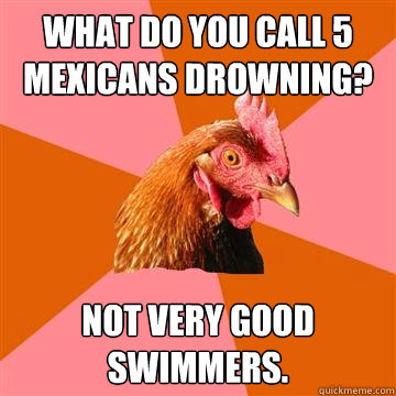 What do you call 5 Mexicans drowning? Not very good swimmers.  Anti-Joke Chicken