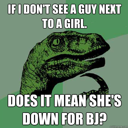 IF I DON'T SEE A GUY NEXT TO A GIRL. DOES IT MEAN SHE'S DOWN FOR BJ?  Philosoraptor