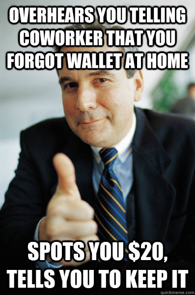 overhears you telling coworker that you forgot wallet at home Spots you $20, tells you to keep it  Good Guy Boss