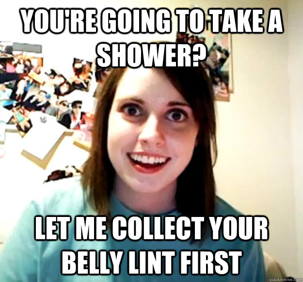 You're going to take a shower? Let me collect your belly lint first - You're going to take a shower? Let me collect your belly lint first  Overly Attached Girlfriend