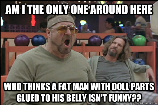 Am I the only one around here who thinks a fat man with doll parts glued to his belly isn't funny??  Angry Walter