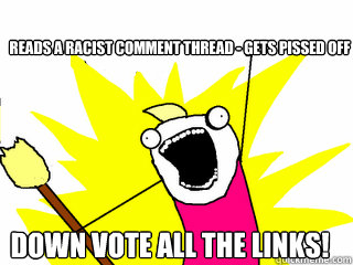 Reads a racist comment thread - gets pissed off Down vote ALL the links!  All The Things