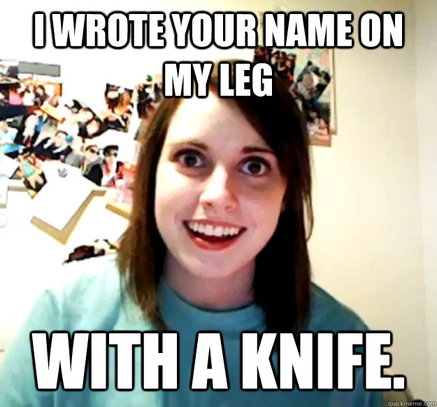 I wrote your name on my leg with a knife. - I wrote your name on my leg with a knife.  Overly Attached Girlfriend