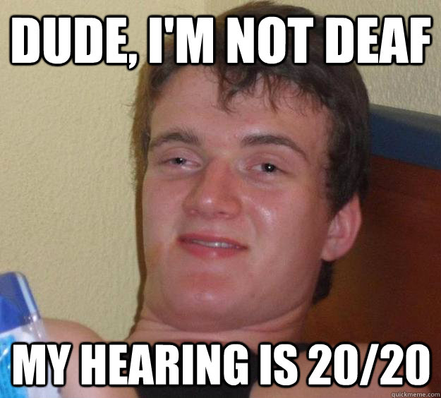 Dude, i'm not deaf My hearing is 20/20  10 Guy