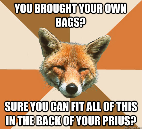 you brought your own bags? sure you can fit all of this in the back of your prius? - you brought your own bags? sure you can fit all of this in the back of your prius?  Condescending Fox