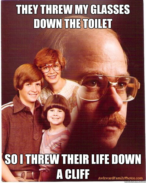 they threw my glasses down the toilet so i threw their life down a cliff  Vengeance Dad