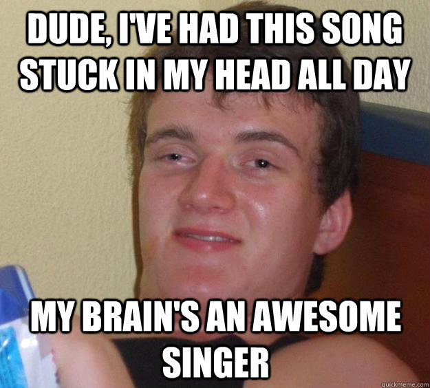 Dude, I've had this song stuck in my head all day my brain's an awesome singer  10 Guy