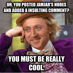 Oh, you posted jamjar's nudes and added a insulting comment? you must be really cool.  Condescending Wonka