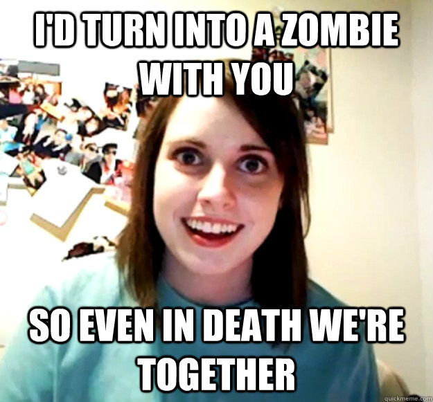 I'd turn into a zombie with you so even in death we're together  Overly Attached Girlfriend