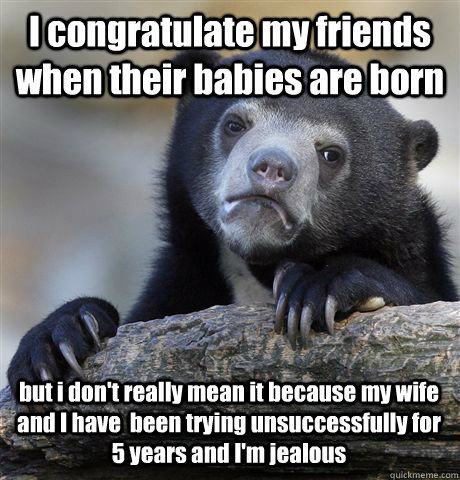 I congratulate my friends when their babies are born but i don't really mean it because my wife and I have  been trying unsuccessfully for 5 years and I'm jealous  Confession Bear