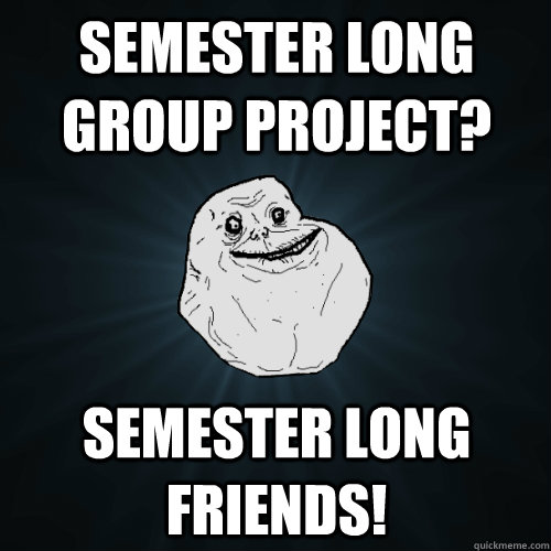 Semester long group project? semester long friends!  Forever Alone