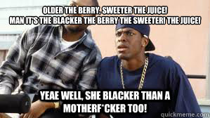 Older the berry, sweeter the juice!
Man it's the blacker the berry the sweeter! the juice! Yeae well, she blacker than a motherf*cker too! - Older the berry, sweeter the juice!
Man it's the blacker the berry the sweeter! the juice! Yeae well, she blacker than a motherf*cker too!  Misc