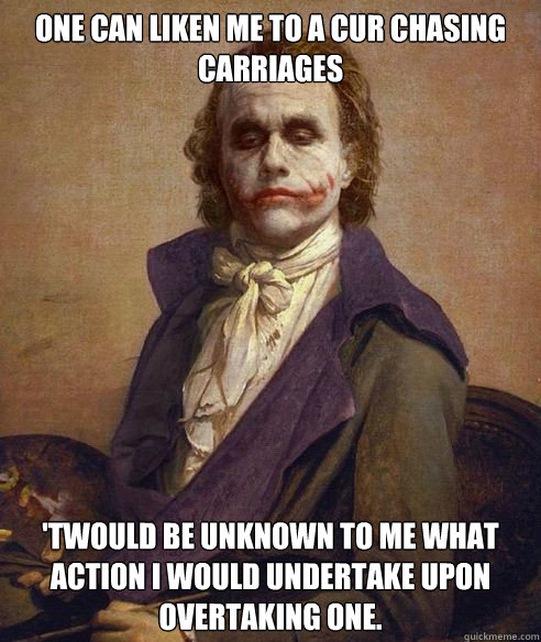 One can liken me to a cur chasing carriages 'twould be unknown to me what action I would undertake upon overtaking one.  