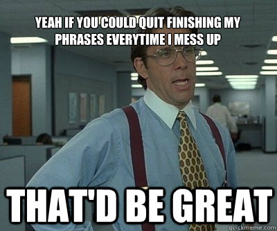 That'd be great yeah if you could quit finishing my phrases everytime i mess up  