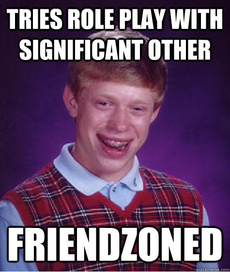 tries role play with significant other friendzoned  Bad Luck Brian