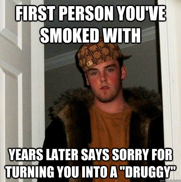 first person you've smoked with  years later says sorry for turning you into a 