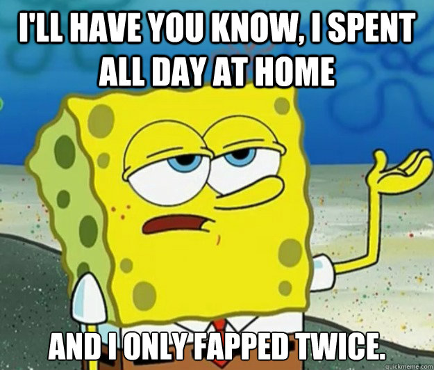 I'll have you know, I spent all day at home And I only fapped twice.  Tough Spongebob