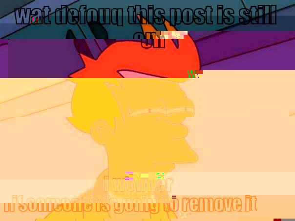 WAT DEFOUQ THIS POST IS STILL ON I WONDER IF SOMEONE IS GOING TO REMOVE IT Futurama Fry