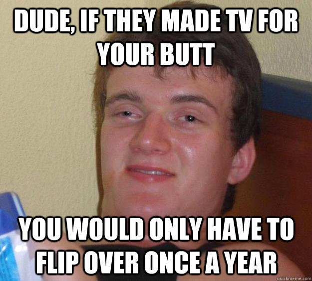 Dude, If they made TV for your butt you would only have to flip over once a year  10 Guy