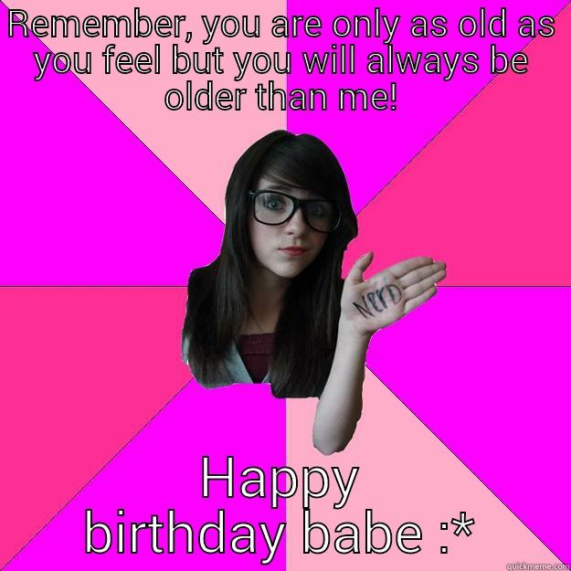 REMEMBER, YOU ARE ONLY AS OLD AS YOU FEEL BUT YOU WILL ALWAYS BE OLDER THAN ME! HAPPY BIRTHDAY BABE :* Idiot Nerd Girl