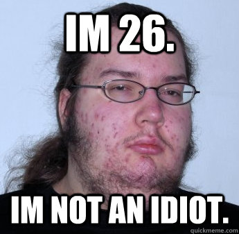 IM 26.  IM NOT AN IDIOT.  neckbeard