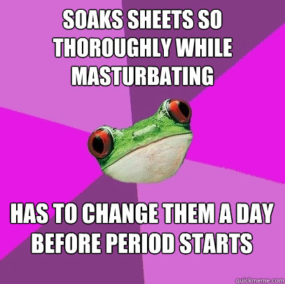 Soaks sheets so thoroughly while masturbating has to change them a day before period starts  - Soaks sheets so thoroughly while masturbating has to change them a day before period starts   Foul Bachelorette Frog