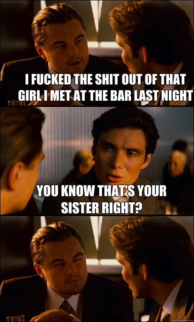 I fucked the shit out of that girl I met at the bar last night You know that's your sister right?   Inception