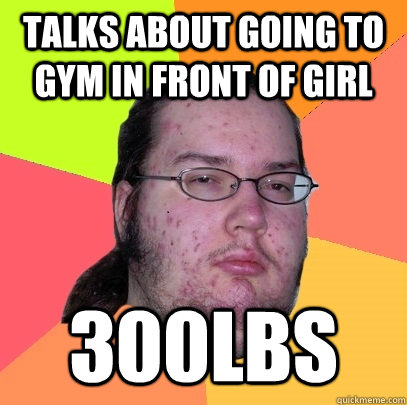 Talks about going to gym in front of girl 300lbs - Talks about going to gym in front of girl 300lbs  Butthurt Dweller