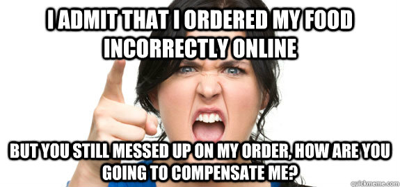 I admit that I ordered my food incorrectly online but you still messed up on my order, how are you going to compensate me?  Angry Customer