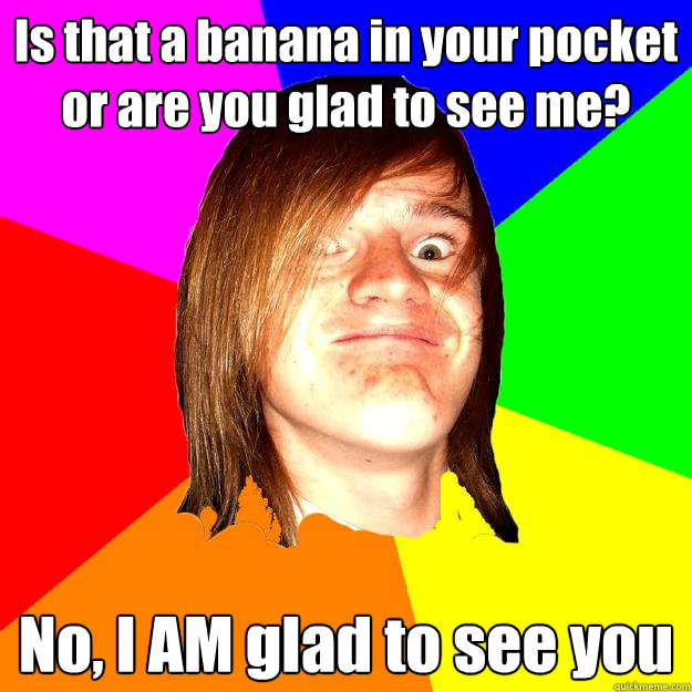 Is that a banana in your pocket or are you glad to see me? No, I AM glad to see you   