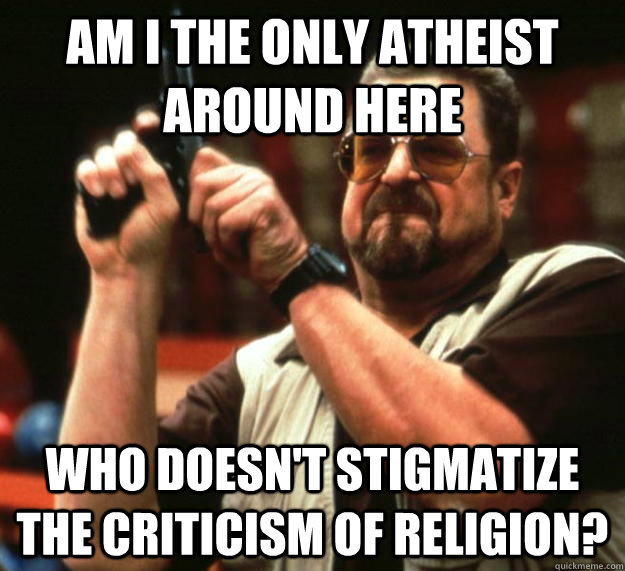 am I the only atheist around here Who doesn't stigmatize the criticism of religion?  Angry Walter