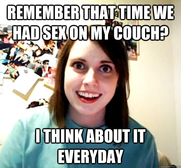 Remember that time we had sex on my couch? I think about it everyday  Overly Attached Girlfriend