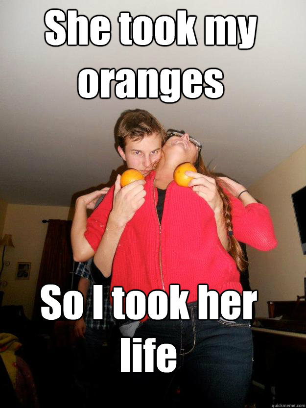 She took my oranges So I took her life  Soon