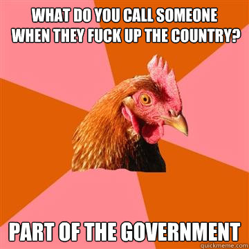 What do you call someone
 when they fuck up the country? PART OF THE GOVERNMENT - What do you call someone
 when they fuck up the country? PART OF THE GOVERNMENT  Anti-Joke Chicken