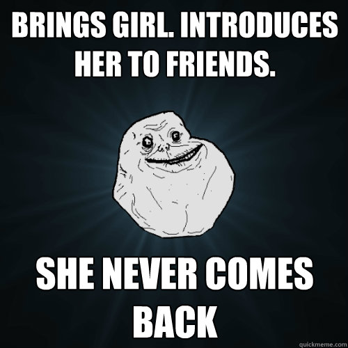 Brings girl. Introduces her to friends. She never comes back  Forever Alone