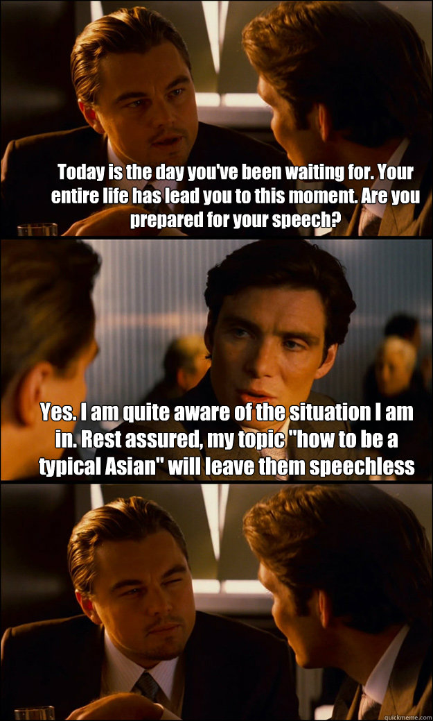 Today is the day you've been waiting for. Your entire life has lead you to this moment. Are you prepared for your speech? Yes. I am quite aware of the situation I am in. Rest assured, my topic 