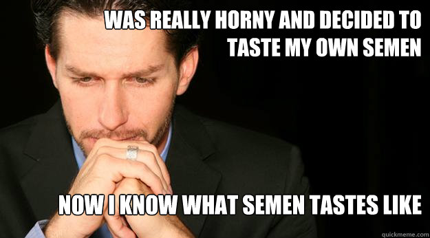 was really horny and decided to taste my own semen now i know what semen tastes like  